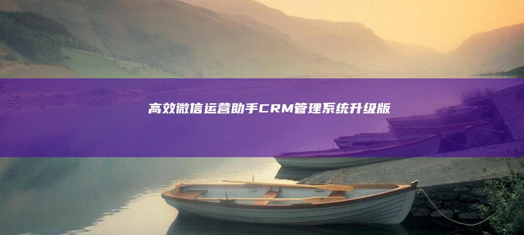 高效微信运营助手：CRM管理系统升级版